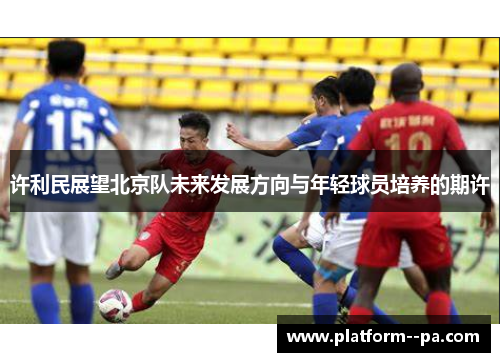 许利民展望北京队未来发展方向与年轻球员培养的期许