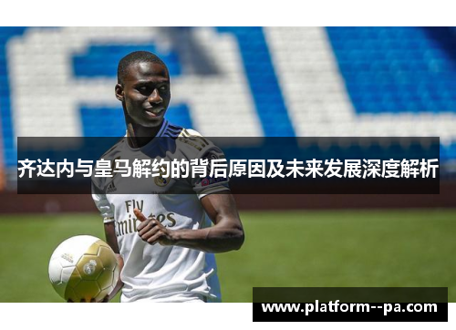 齐达内与皇马解约的背后原因及未来发展深度解析 齐达内与皇马解约的背后原因及未来发展深度解析