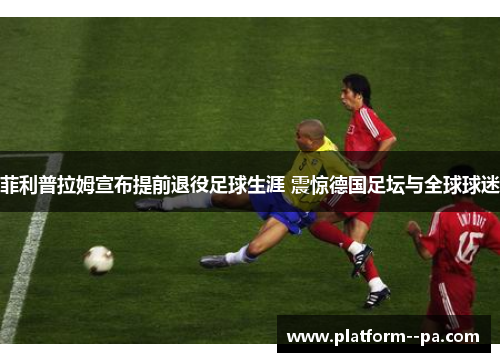 菲利普拉姆宣布提前退役足球生涯 震惊德国足坛与全球球迷 菲利普拉姆宣布提前退役足球生涯 震惊德国足坛与全球球迷