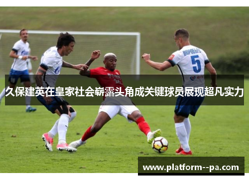 久保建英在皇家社会崭露头角成关键球员展现超凡实力 久保建英在皇家社会崭露头角成关键球员展现超凡实力