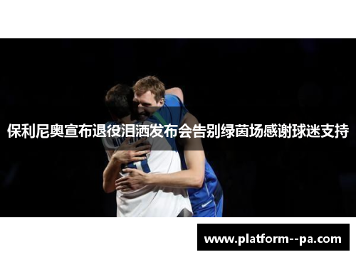 保利尼奥宣布退役泪洒发布会告别绿茵场感谢球迷支持
