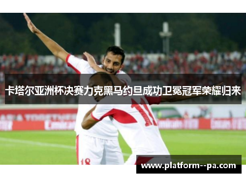 卡塔尔亚洲杯决赛力克黑马约旦成功卫冕冠军荣耀归来 卡塔尔亚洲杯决赛力克黑马约旦成功卫冕冠军荣耀归来