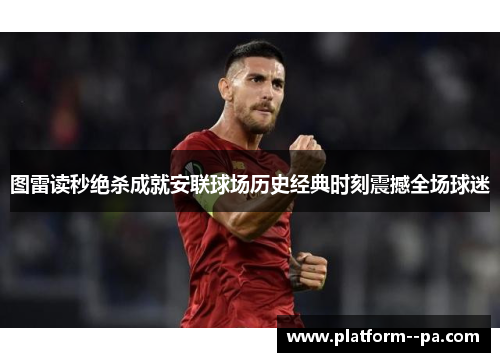 图雷读秒绝杀成就安联球场历史经典时刻震撼全场球迷 图雷读秒绝杀成就安联球场历史经典时刻震撼全场球迷