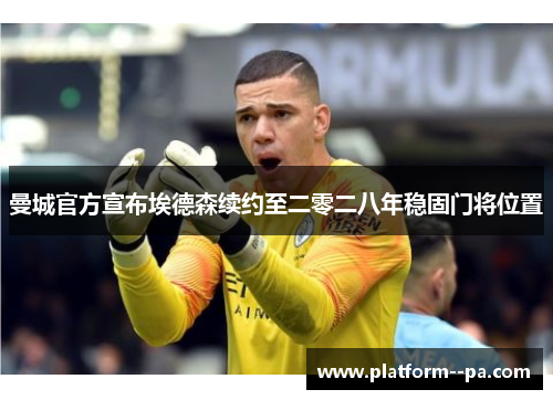 曼城官方宣布埃德森续约至二零二八年稳固门将位置